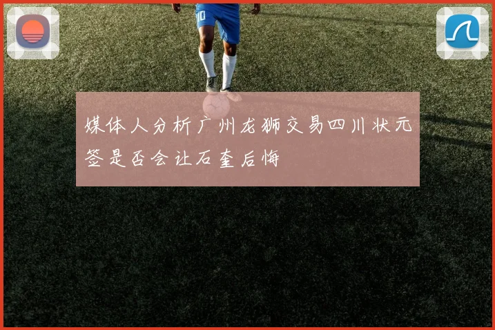 媒体人分析广州龙狮交易四川状元签是否会让石奎后悔