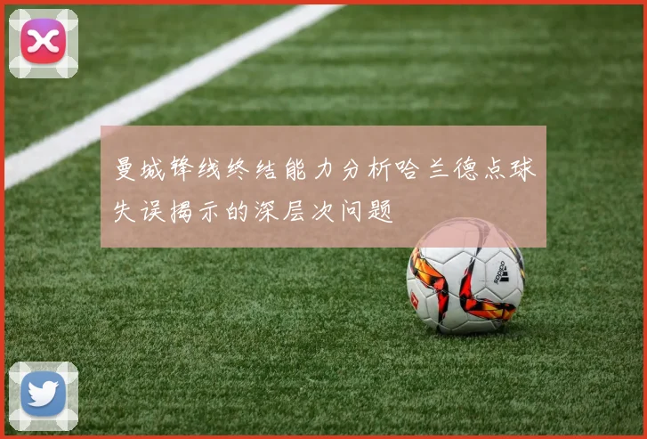曼城锋线终结能力分析哈兰德点球失误揭示的深层次问题