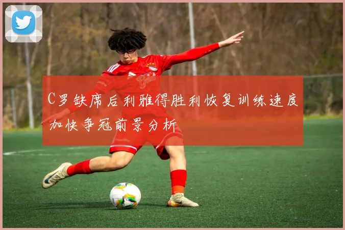 C罗缺席后利雅得胜利恢复训练速度加快争冠前景分析