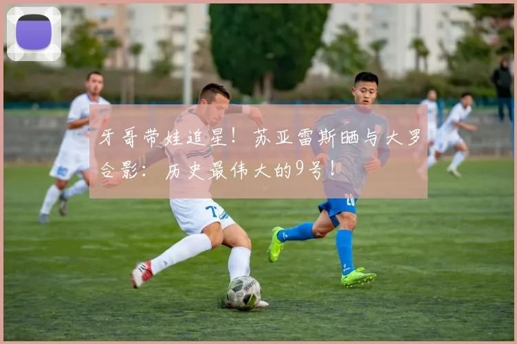 牙哥带娃追星！苏亚雷斯晒与大罗合影：历史最伟大的9号！