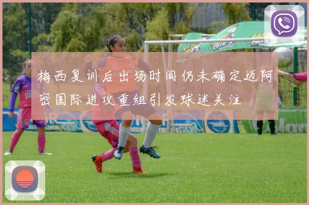 梅西复训后出场时间仍未确定迈阿密国际进攻重组引发球迷关注